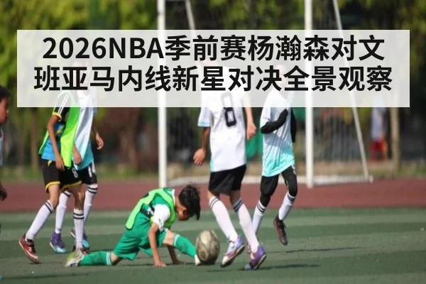2026NBA季前赛杨瀚森对文班亚马内线新星对决全景观察